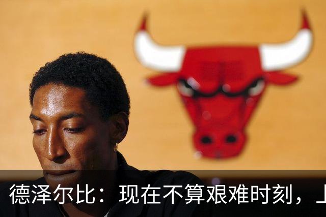 德泽尔比：现在不算艰难时刻，上赛季为保级而战才叫艰难时刻